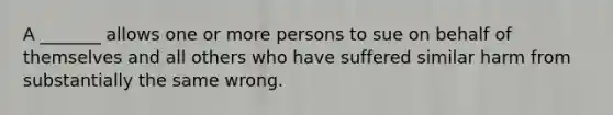 A _______ allows one or more persons to sue on behalf of themselves and all others who have suffered similar harm from substantially the same wrong.