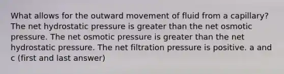 What allows for the outward movement of fluid from a capillary? The net hydrostatic pressure is <a href='https://www.questionai.com/knowledge/ktgHnBD4o3-greater-than' class='anchor-knowledge'>greater than</a> the net osmotic pressure. The net osmotic pressure is greater than the net hydrostatic pressure. The net filtration pressure is positive. a and c (first and last answer)