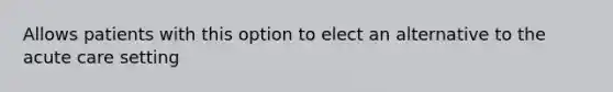 Allows patients with this option to elect an alternative to the acute care setting