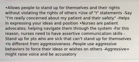 •Allows people to stand up for themselves and their rights without violating the rights of others •Use of "I" statements -Say "I'm really concerned about my patient and their safety" -Helps in expressing your ideas and position •Nurses are patient advocates; helping navigate them through the system -For this reason, nurses need to have assertive communication skills -Stand up for pts who are sick that can't stand up for themselves •Is different from aggressiveness -People use aggressive behaviors to force their ideas or wishes on others -Aggressive= might raise voice and be accusatory