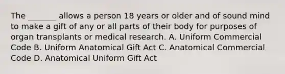 The _______ allows a person 18 years or older and of sound mind to make a gift of any or all parts of their body for purposes of organ transplants or medical research. A. Uniform Commercial Code B. Uniform Anatomical Gift Act C. Anatomical Commercial Code D. Anatomical Uniform Gift Act