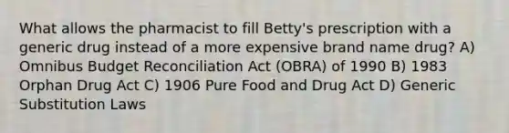 What allows the pharmacist to fill Betty's prescription with a generic drug instead of a more expensive brand name drug? A) Omnibus Budget Reconciliation Act (OBRA) of 1990 B) 1983 Orphan Drug Act C) 1906 Pure Food and Drug Act D) Generic Substitution Laws