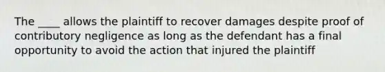 The ____ allows the plaintiff to recover damages despite proof of contributory negligence as long as the defendant has a final opportunity to avoid the action that injured the plaintiff