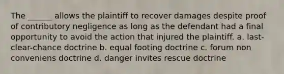 The ______ allows the plaintiff to recover damages despite proof of contributory negligence as long as the defendant had a final opportunity to avoid the action that injured the plaintiff. a. last-clear-chance doctrine b. equal footing doctrine c. forum non conveniens doctrine d. danger invites rescue doctrine