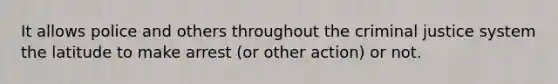 It allows police and others throughout the criminal justice system the latitude to make arrest (or other action) or not.