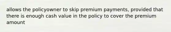 allows the policyowner to skip premium payments, provided that there is enough cash value in the policy to cover the premium amount