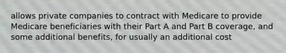 allows private companies to contract with Medicare to provide Medicare beneficiaries with their Part A and Part B coverage, and some additional benefits, for usually an additional cost