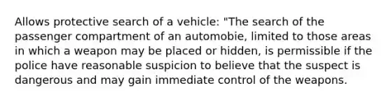 Allows protective search of a vehicle: "The search of the passenger compartment of an automobie, limited to those areas in which a weapon may be placed or hidden, is permissible if the police have reasonable suspicion to believe that the suspect is dangerous and may gain immediate control of the weapons.