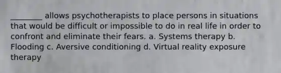 ________ allows psychotherapists to place persons in situations that would be difficult or impossible to do in real life in order to confront and eliminate their fears. a. Systems therapy b. Flooding c. Aversive conditioning d. Virtual reality exposure therapy