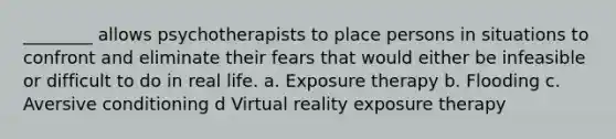 ________ allows psychotherapists to place persons in situations to confront and eliminate their fears that would either be infeasible or difficult to do in real life. a. Exposure therapy b. Flooding c. Aversive conditioning d Virtual reality exposure therapy