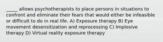 _____ allows psychotherapists to place persons in situations to confront and eliminate their fears that would either be infeasible or difficult to do in real life. A) Exposure therapy B) Eye movement desensitization and reprocessing C) Implosive therapy D) Virtual reality exposure therapy