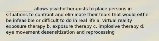 ____________ allows psychotherapists to place persons in situations to confront and eliminate their fears that would either be infeasible or difficult to do in real life a. virtual reality exposure therapy b. exposure therapy c. implosive therapy d. eye movement desensitization and reprocessing