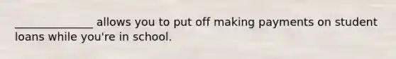 ______________ allows you to put off making payments on student loans while you're in school.