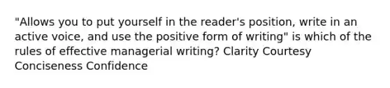 "Allows you to put yourself in the reader's position, write in an active voice, and use the positive form of writing" is which of the rules of effective managerial writing? Clarity Courtesy Conciseness Confidence