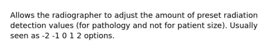 Allows the radiographer to adjust the amount of preset radiation detection values (for pathology and not for patient size). Usually seen as -2 -1 0 1 2 options.