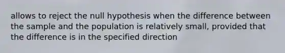 allows to reject the null hypothesis when the difference between the sample and the population is relatively small, provided that the difference is in the specified direction