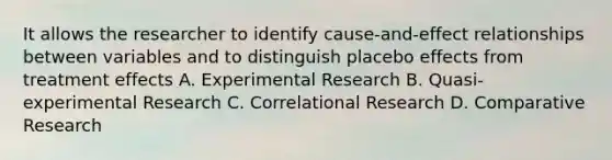 It allows the researcher to identify cause-and-effect relationships between variables and to distinguish placebo effects from treatment effects A. Experimental Research B. Quasi-experimental Research C. Correlational Research D. Comparative Research