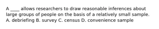 A ____ allows researchers to draw reasonable inferences about large groups of people on the basis of a relatively small sample. A. debriefing B. survey C. census D. convenience sample