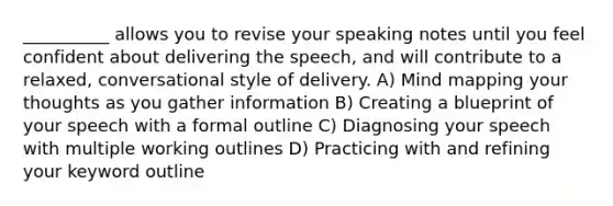 __________ allows you to revise your speaking notes until you feel confident about delivering the speech, and will contribute to a relaxed, conversational style of delivery. A) Mind mapping your thoughts as you gather information B) Creating a blueprint of your speech with a formal outline C) Diagnosing your speech with multiple working outlines D) Practicing with and refining your keyword outline