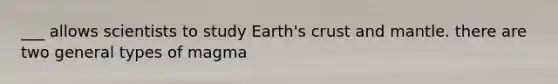 ___ allows scientists to study Earth's crust and mantle. there are two general types of magma