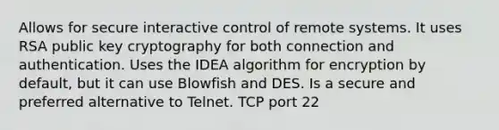 Allows for secure interactive control of remote systems. It uses RSA public key cryptography for both connection and authentication. Uses the IDEA algorithm for encryption by default, but it can use Blowfish and DES. Is a secure and preferred alternative to Telnet. TCP port 22