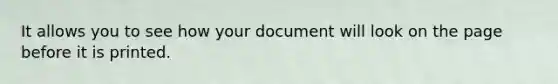 It allows you to see how your document will look on the page before it is printed.