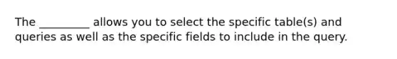 The _________ allows you to select the specific table(s) and queries as well as the specific fields to include in the query.