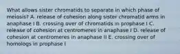 What allows sister chromatids to separate in which phase of meiosis? A. release of cohesion along sister chromatid arms in anaphase I B. crossing over of chromatids in prophase I C. release of cohesion at centromeres in anaphase I D. release of cohesion at centromeres in anaphase II E. crossing over of homologs in prophase I