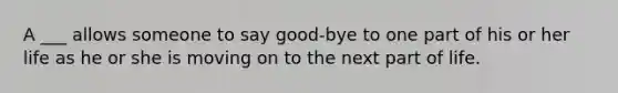 A ___ allows someone to say good-bye to one part of his or her life as he or she is moving on to the next part of life.