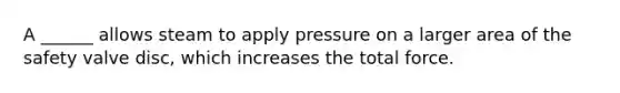 A ______ allows steam to apply pressure on a larger area of the safety valve disc, which increases the total force.