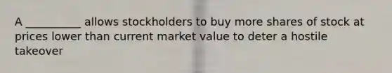 A __________ allows stockholders to buy more shares of stock at prices lower than current market value to deter a hostile takeover