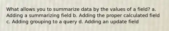 What allows you to summarize data by the values of a field? a. Adding a summarizing field b. Adding the proper calculated field c. Adding grouping to a query d. Adding an update field