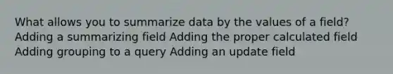 What allows you to summarize data by the values of a field? Adding a summarizing field Adding the proper calculated field Adding grouping to a query Adding an update field