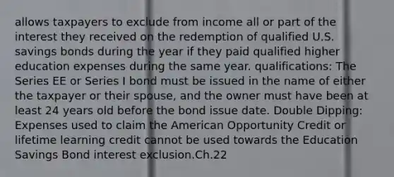 allows taxpayers to exclude from income all or part of the interest they received on the redemption of qualified U.S. savings bonds during the year if they paid qualified higher education expenses during the same year. qualifications: The Series EE or Series I bond must be issued in the name of either the taxpayer or their spouse, and the owner must have been at least 24 years old before the bond issue date. Double Dipping: Expenses used to claim the American Opportunity Credit or lifetime learning credit cannot be used towards the Education Savings Bond interest exclusion.Ch.22