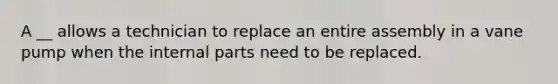 A __ allows a technician to replace an entire assembly in a vane pump when the internal parts need to be replaced.