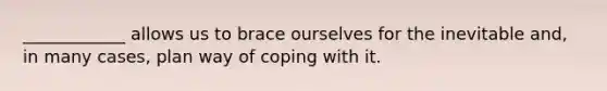 ____________ allows us to brace ourselves for the inevitable and, in many cases, plan way of coping with it.