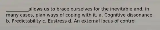 __________allows us to brace ourselves for the inevitable and, in many cases, plan ways of coping with it. a. Cognitive dissonance b. Predictability c. Eustress d. An external locus of control