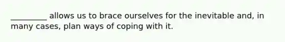 _________ allows us to brace ourselves for the inevitable and, in many cases, plan ways of coping with it.