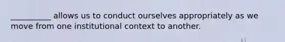 __________ allows us to conduct ourselves appropriately as we move from one institutional context to another.