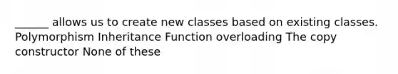 ______ allows us to create new classes based on existing classes. Polymorphism Inheritance Function overloading The copy constructor None of these