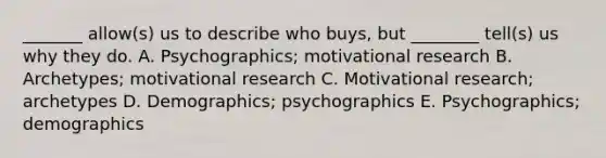 _______ allow(s) us to describe who buys, but ________ tell(s) us why they do. A. Psychographics; motivational research B. Archetypes; motivational research C. Motivational research; archetypes D. Demographics; psychographics E. Psychographics; demographics