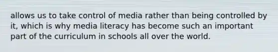 allows us to take control of media rather than being controlled by it, which is why media literacy has become such an important part of the curriculum in schools all over the world.