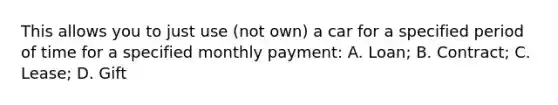 This allows you to just use (not own) a car for a specified period of time for a specified monthly payment: A. Loan; B. Contract; C. Lease; D. Gift