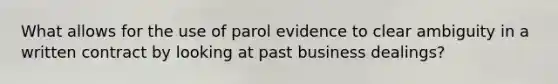 What allows for the use of parol evidence to clear ambiguity in a written contract by looking at past business dealings?