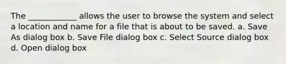 The ____________ allows the user to browse the system and select a location and name for a file that is about to be saved. a. Save As dialog box b. Save File dialog box c. Select Source dialog box d. Open dialog box