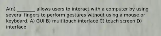 A(n) ________ allows users to interact with a computer by using several fingers to perform gestures without using a mouse or keyboard. A) GUI B) multitouch interface C) touch screen D) interface