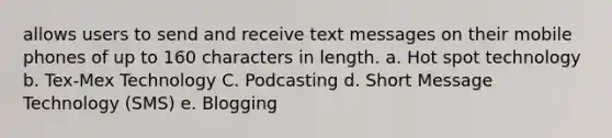 allows users to send and receive text messages on their mobile phones of up to 160 characters in length. a. Hot spot technology b. Tex-Mex Technology C. Podcasting d. Short Message Technology (SMS) e. Blogging