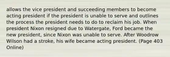 allows the vice president and succeeding members to become acting president if the president is unable to serve and outlines the process the president needs to do to reclaim his job. When president Nixon resigned due to Watergate, Ford became the new president, since Nixon was unable to serve. After Woodrow Wilson had a stroke, his wife became acting president. (Page 403 Online)