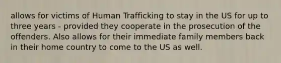 allows for victims of Human Trafficking to stay in the US for up to three years - provided they cooperate in the prosecution of the offenders. Also allows for their immediate family members back in their home country to come to the US as well.