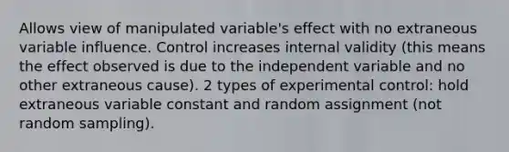 Allows view of manipulated variable's effect with no extraneous variable influence. Control increases internal validity (this means the effect observed is due to the independent variable and no other extraneous cause). 2 types of experimental control: hold extraneous variable constant and random assignment (not random sampling).